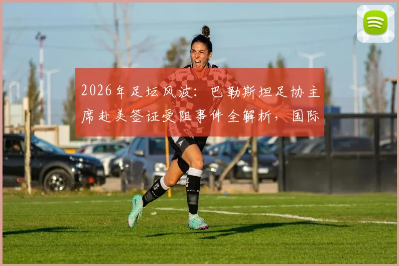 2026年足坛风波:巴勒斯坦足协主席赴美签证受阻事件全解析,国际体育交流再遇签证难题