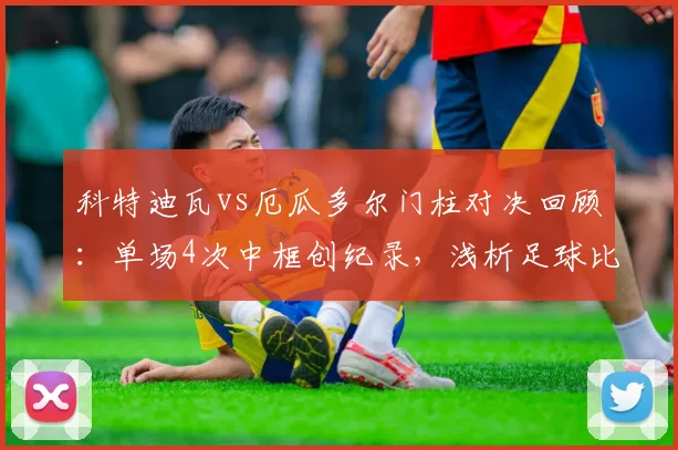 科特迪瓦vs厄瓜多尔门柱对决回顾:单场4次中框创纪录,浅析足球比赛中柱频繁的深层原因