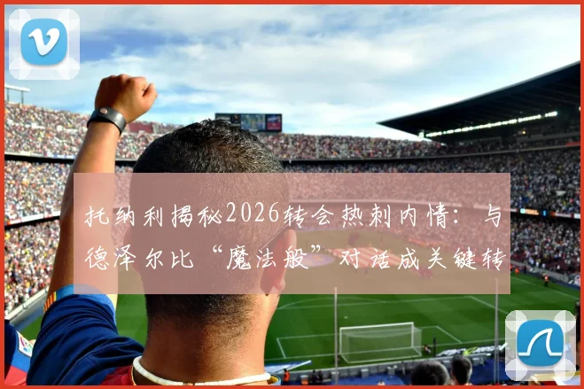 托纳利揭秘2026转会热刺内情:与德泽尔比“魔法般”对话成关键转折,热刺新中场如何融入布莱顿体系?