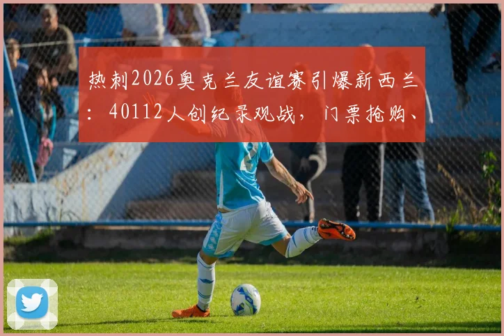 热刺2026奥克兰友谊赛引爆新西兰:40112人创纪录观战,门票抢购、历史交锋与赛事影响全解析