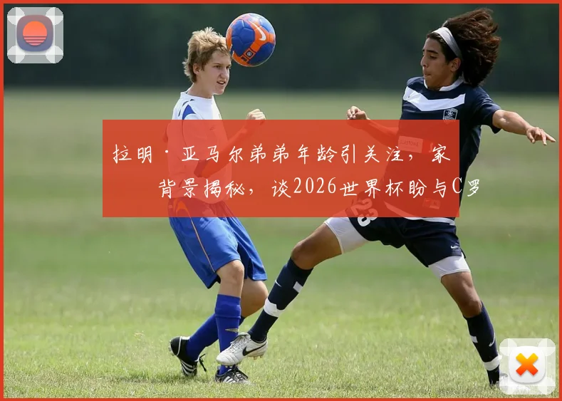 拉明·亚马尔弟弟年龄引关注,家庭背景揭秘,谈2026世界杯盼与C罗交手是荣幸