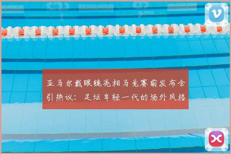 亚马尔戴眼镜亮相马竞赛前发布会引热议：足坛年轻一代的场外风格与偶像效仿观察