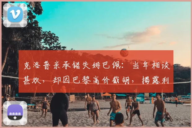 克洛普亲承错失姆巴佩：当年相谈甚欢，却因巴黎高价截胡，揭露利物浦2026年夏窗遗憾