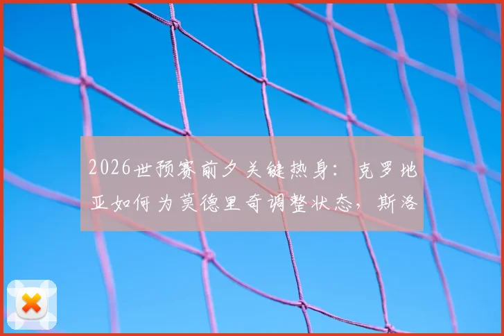 2026世预赛前夕关键热身：克罗地亚如何为莫德里奇调整状态，斯洛文尼亚客场能否打破死守战术？