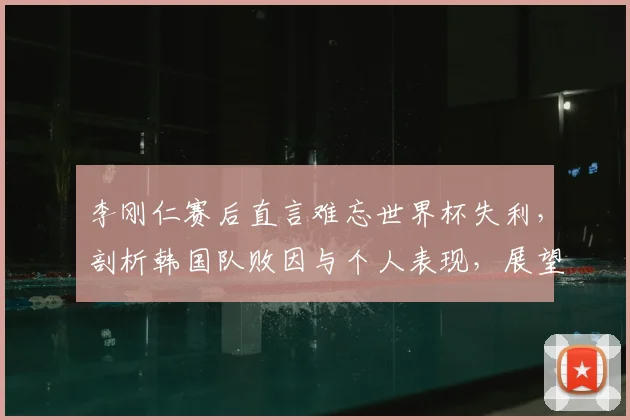 李刚仁赛后直言难忘世界杯失利，剖析韩国队败因与个人表现，展望2026年新征程
