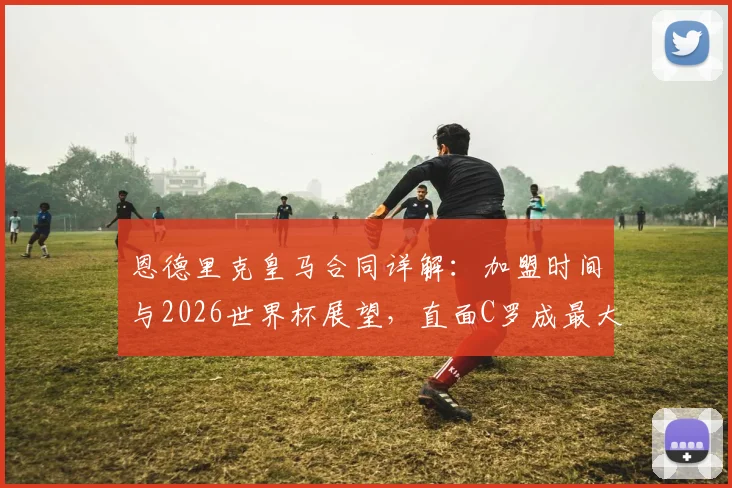 恩德里克皇马合同详解：加盟时间与2026世界杯展望，直面C罗成最大心愿