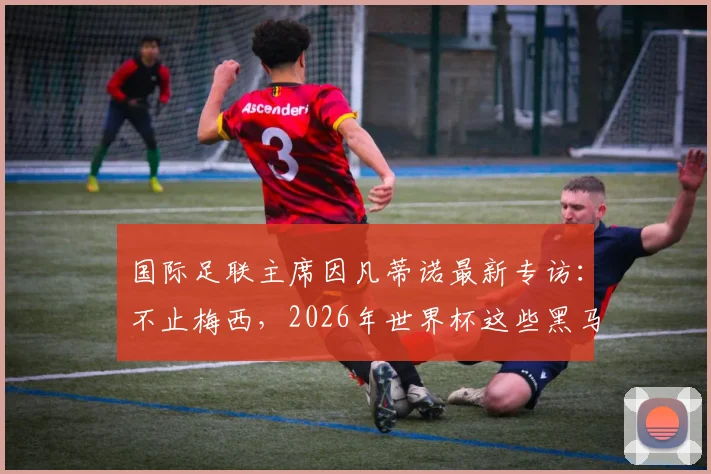 国际足联主席因凡蒂诺最新专访:不止梅西,2026年世界杯这些黑马球员同样让人心潮澎湃