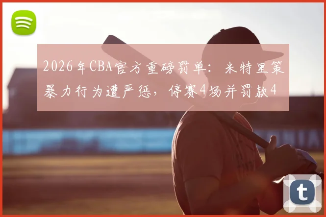 2026年CBA官方重磅罚单:米特里策暴力行为遭严惩,停赛4场并罚款4万引热议