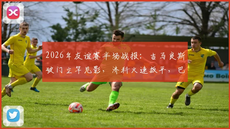 2026年友谊赛半场战报：吉马良斯破门立竿见影，济科火速扳平，巴西与埃及1-1进入下半场，比赛悬念迭起