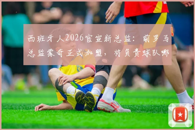 西班牙人2026官宣新总监:前罗马总监蒙奇正式加盟,将负责球队哪些方面?