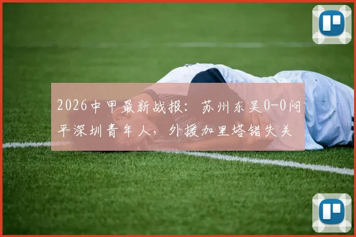 2026中甲最新战报：苏州东吴0-0闷平深圳青年人，外援加里塔错失关键机会，附全场数据与赛后分析