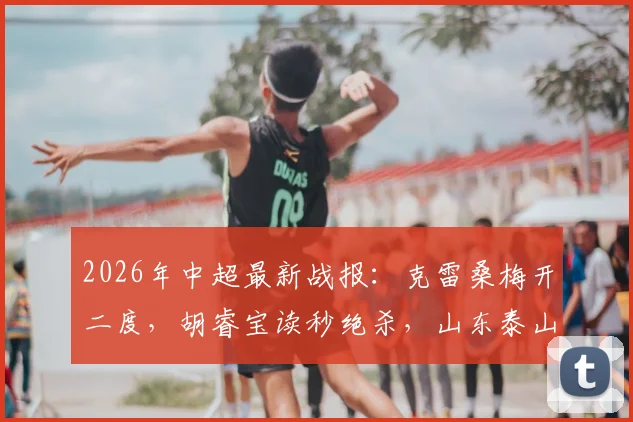 2026年中超最新战报：克雷桑梅开二度，胡睿宝读秒绝杀，山东泰山2-1险胜深圳新鹏城，球迷热议比赛细节