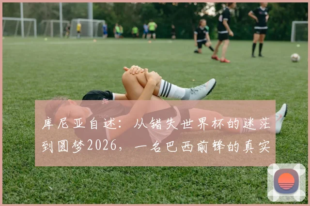 库尼亚自述：从错失世界杯的迷茫到圆梦2026，一名巴西前锋的真实心路历程与入选感想
