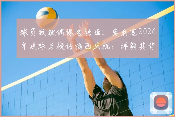球员致敬偶像名场面：奥利塞2026年进球后模仿梅西庆祝，详解其背后深意与足坛经典致敬瞬间