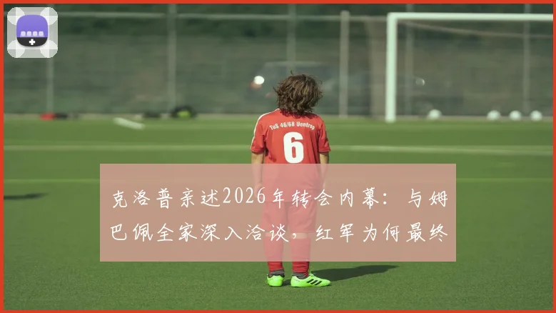 克洛普亲述2026年转会内幕:与姆巴佩全家深入洽谈,红军为何最终错失天才前锋?