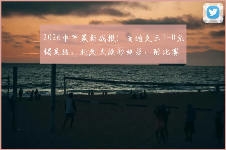 2026中甲最新战报:南通支云1-0无锡吴钩,科列夫读秒绝杀,附比赛集锦与积分榜更新