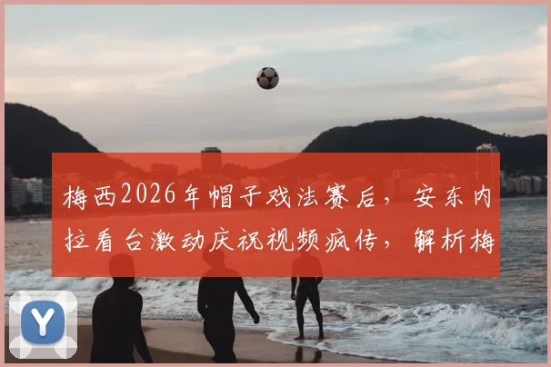 梅西2026年帽子戏法赛后，安东内拉看台激动庆祝视频疯传，解析梅西进球后的家庭温情时刻