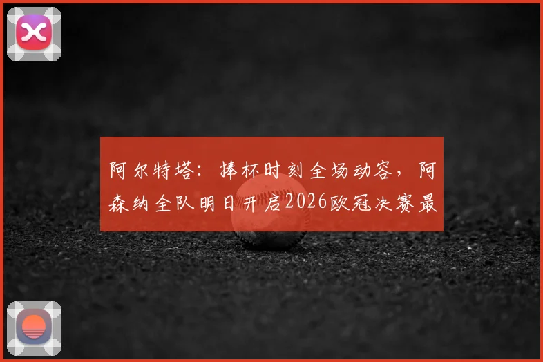 阿尔特塔:捧杯时刻全场动容,阿森纳全队明日开启2026欧冠决赛最后备战冲刺