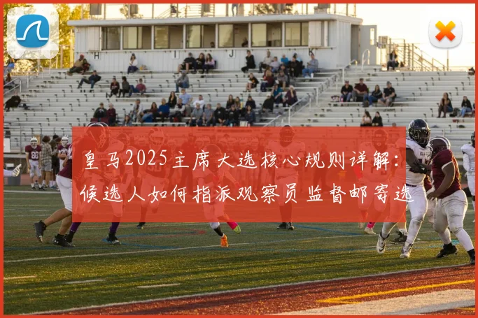 皇马2025主席大选核心规则详解:候选人如何指派观察员监督邮寄选票全过程与会员投票权保障