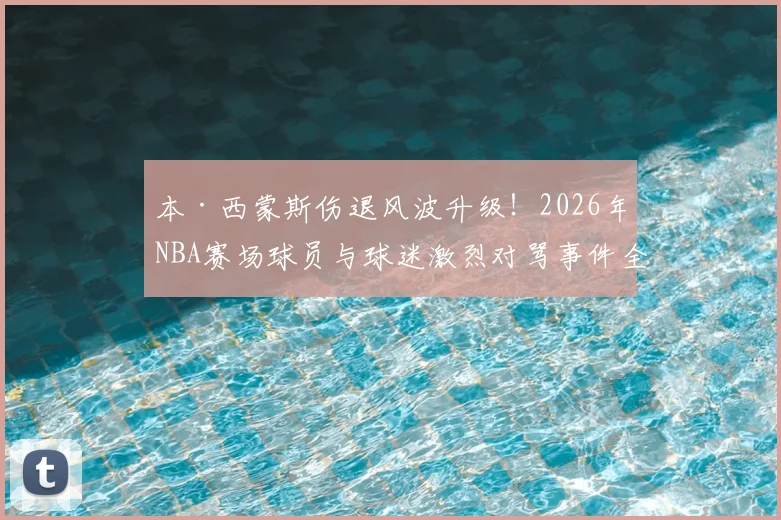 本·西蒙斯伤退风波升级！2026年NBA赛场球员与球迷激烈对骂事件全记录，伤病离场遭遇辱骂引热议