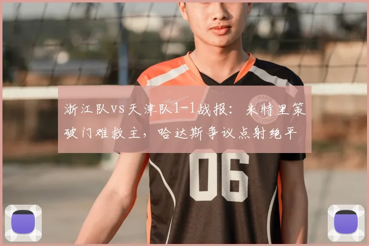 浙江队vs天津队1-1战报：米特里策破门难救主，哈达斯争议点射绝平，附进球回放与战术复盘