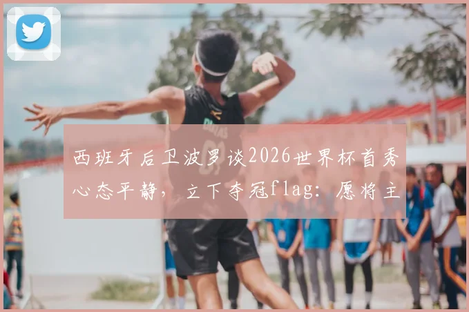 西班牙后卫波罗谈2026世界杯首秀心态平静，立下夺冠flag：愿将主帅斯卡洛尼文在身上