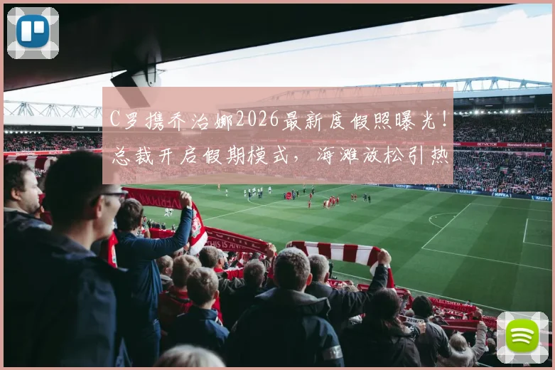 C罗携乔治娜2026最新度假照曝光！总裁开启假期模式，海滩放松引热议