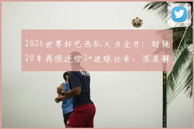 2026世界杯巴西队火力全开:时隔20年再现连续3+进球壮举,深度解析桑巴军团进攻传统与未来前景