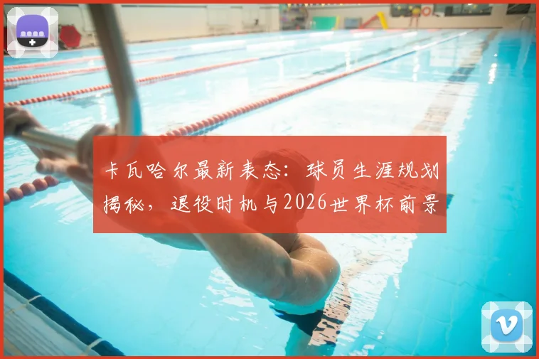 卡瓦哈尔最新表态:球员生涯规划揭秘,退役时机与2026世界杯前景深度解析