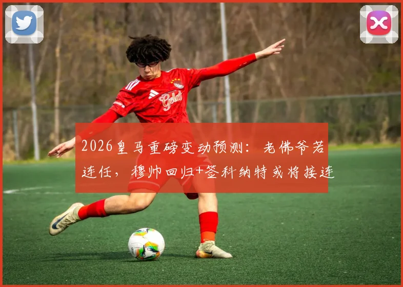 2026皇马重磅变动预测：老佛爷若连任，穆帅回归+签科纳特或将接连官宣