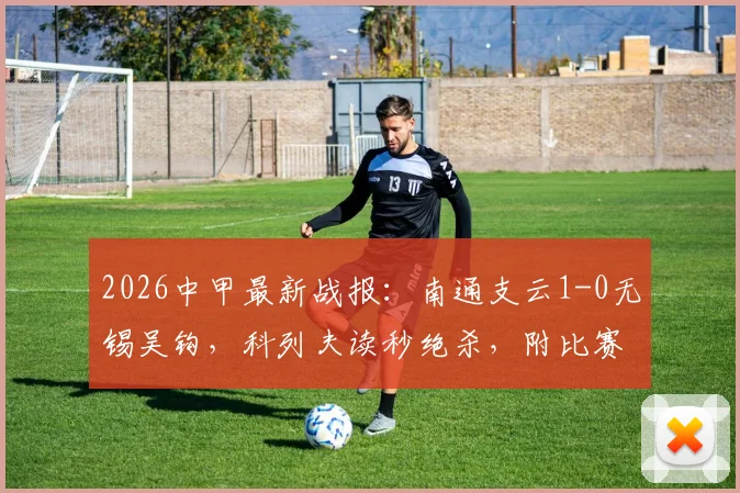 2026中甲最新战报：南通支云1-0无锡吴钩，科列夫读秒绝杀，附比赛集锦与积分榜更新