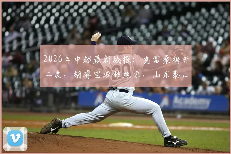 2026年中超最新战报：克雷桑梅开二度，胡睿宝读秒绝杀，山东泰山2-1险胜深圳新鹏城，球迷热议比赛细节