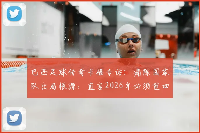巴西足球传奇卡福专访：痛陈国家队出局根源，直言2026年必须重回正轨，剑指未来