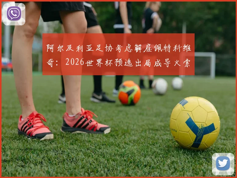 阿尔及利亚足协考虑解雇佩特科维奇:2026世界杯预选出局成导火索,换帅原因与战术失败分析