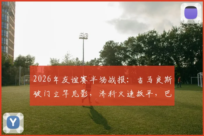 2026年友谊赛半场战报:吉马良斯破门立竿见影,济科火速扳平,巴西与埃及1-1进入下半场,比赛悬念迭起
