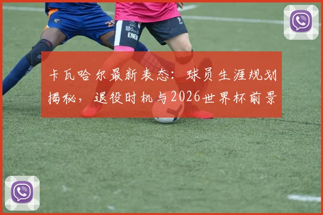 卡瓦哈尔最新表态:球员生涯规划揭秘,退役时机与2026世界杯前景深度解析