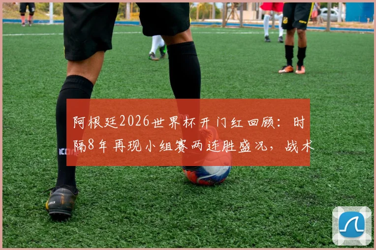 阿根廷2026世界杯开门红回顾:时隔8年再现小组赛两连胜盛况,战术调整与梅西接班人成关键因素