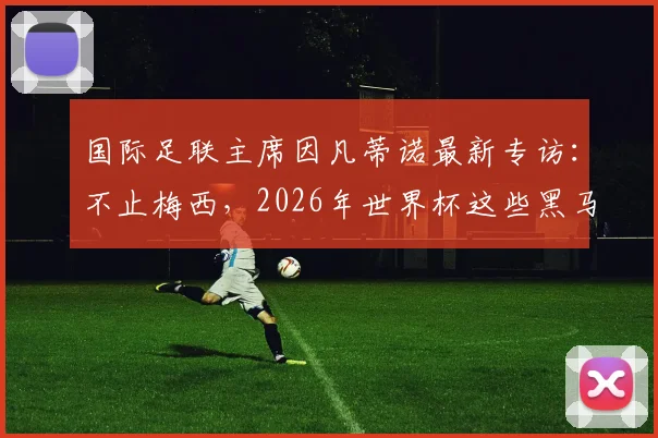 国际足联主席因凡蒂诺最新专访：不止梅西，2026年世界杯这些黑马球员同样让人心潮澎湃