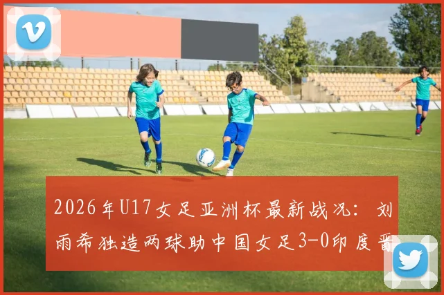 2026年U17女足亚洲杯最新战况：刘雨希独造两球助中国女足3-0印度晋级半决赛，附完整比赛数据分析及四强对阵前瞻