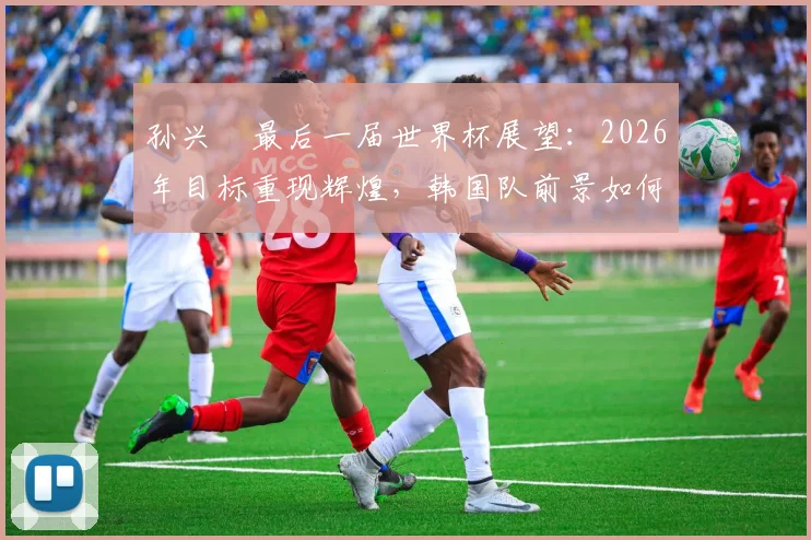 孙兴慜最后一届世界杯展望:2026年目标重现辉煌,韩国队前景如何?