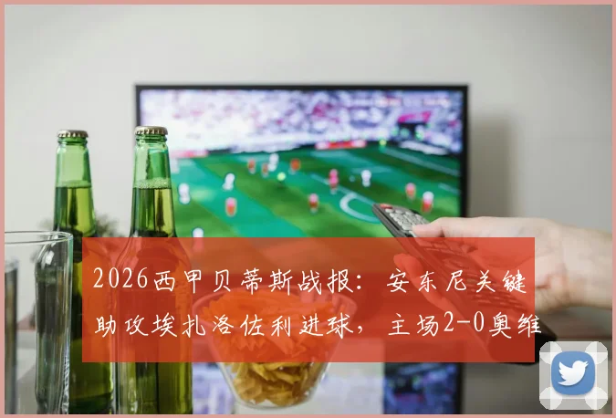 2026西甲贝蒂斯战报:安东尼关键助攻埃扎洛佐利进球,主场2-0奥维耶多取胜,附比赛数据详情