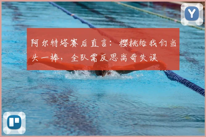 阿尔特塔赛后直言:樱桃给我们当头一棒,全队需反思离奇失误