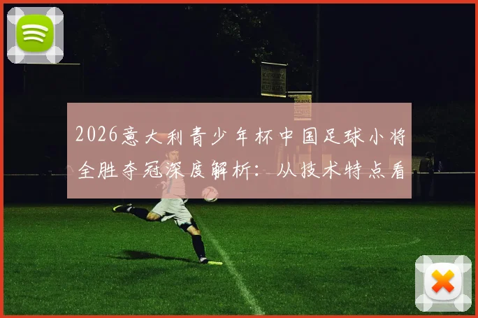 2026意大利青少年杯中国足球小将全胜夺冠深度解析：从技术特点看海外拉练对国内青训的启示