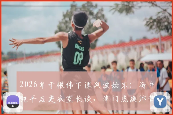 2026年于根伟下课风波始末：海牛绝平后更衣室长谈，津门虎换帅背后的真实压力