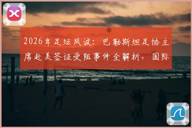 2026年足坛风波:巴勒斯坦足协主席赴美签证受阻事件全解析,国际体育交流再遇签证难题