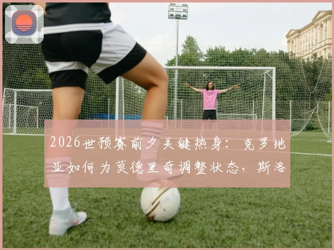 2026世预赛前夕关键热身:克罗地亚如何为莫德里奇调整状态,斯洛文尼亚客场能否打破死守战术?