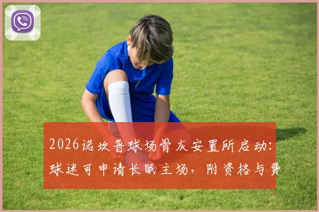 2026诺坎普球场骨灰安置所启动:球迷可申请长眠主场,附资格与费用说明