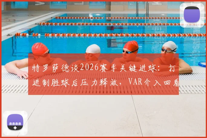 特罗萨德谈2026赛季关键进球:打进制胜球后压力释放,VAR介入回看多数是犯规信号