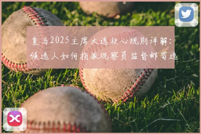 皇马2025主席大选核心规则详解:候选人如何指派观察员监督邮寄选票全过程与会员投票权保障