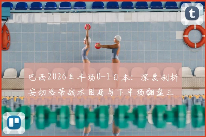 巴西2026年半场0-1日本:深度剖析安切洛蒂战术困局与下半场翻盘三大调整策略